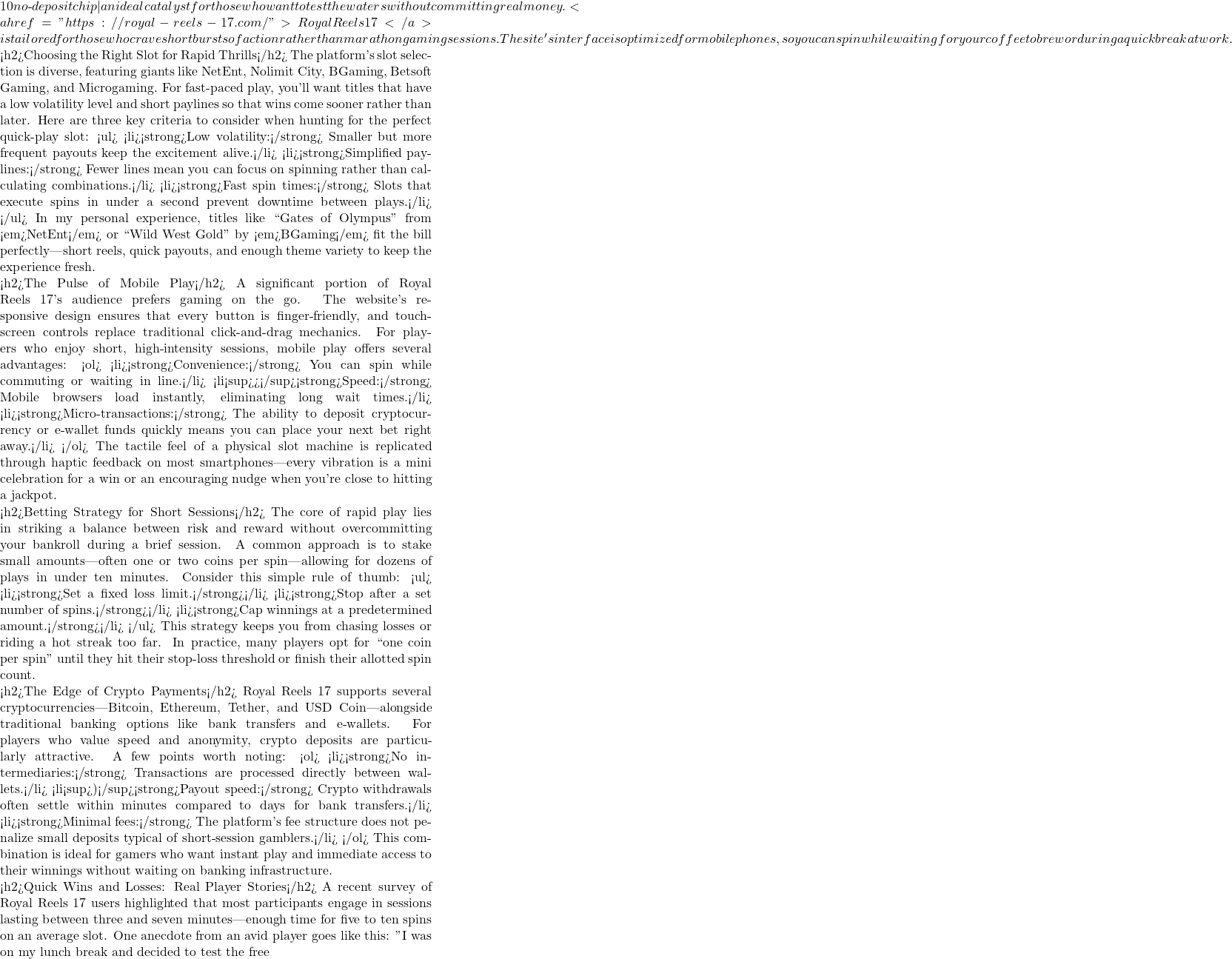 10 no‑deposit chip—an ideal catalyst for those who want to test the waters without committing real money. <a href="https://royal-reels-17.com/">Royal Reels 17</a> is tailored for those who crave short bursts of action rather than marathon gaming sessions. The site's interface is optimized for mobile phones, so you can spin while waiting for your coffee to brew or during a quick break at work.  <h2>Choosing the Right Slot for Rapid Thrills</h2> The platform's slot selection is diverse, featuring giants like NetEnt, Nolimit City, BGaming, Betsoft Gaming, and Microgaming. For fast‑paced play, you'll want titles that have a low volatility level and short paylines so that wins come sooner rather than later. Here are three key criteria to consider when hunting for the perfect quick‑play slot: <ul> <li><strong>Low volatility:</strong> Smaller but more frequent payouts keep the excitement alive.</li> <li><strong>Simplified paylines:</strong> Fewer lines mean you can focus on spinning rather than calculating combinations.</li> <li><strong>Fast spin times:</strong> Slots that execute spins in under a second prevent downtime between plays.</li> </ul> In my personal experience, titles like ``Gates of Olympus'' from <em>NetEnt</em> or ``Wild West Gold'' by <em>BGaming</em> fit the bill perfectly—short reels, quick payouts, and enough theme variety to keep the experience fresh.  <h2>The Pulse of Mobile Play</h2> A significant portion of Royal Reels 17's audience prefers gaming on the go. The website's responsive design ensures that every button is finger‑friendly, and touchscreen controls replace traditional click‑and‑drag mechanics. For players who enjoy short, high‑intensity sessions, mobile play offers several advantages: <ol> <li><strong>Convenience:</strong> You can spin while commuting or waiting in line.</li> <li<sup>></sup><strong>Speed:</strong> Mobile browsers load instantly, eliminating long wait times.</li> <li><strong>Micro‑transactions:</strong> The ability to deposit cryptocurrency or e‑wallet funds quickly means you can place your next bet right away.</li> </ol> The tactile feel of a physical slot machine is replicated through haptic feedback on most smartphones—every vibration is a mini celebration for a win or an encouraging nudge when you're close to hitting a jackpot.  <h2>Betting Strategy for Short Sessions</h2> The core of rapid play lies in striking a balance between risk and reward without overcommitting your bankroll during a brief session. A common approach is to stake small amounts—often one or two coins per spin—allowing for dozens of plays in under ten minutes. Consider this simple rule of thumb: <ul> <li><strong>Set a fixed loss limit.</strong></li> <li><strong>Stop after a set number of spins.</strong></li> <li><strong>Cap winnings at a predetermined amount.</strong></li> </ul> This strategy keeps you from chasing losses or riding a hot streak too far. In practice, many players opt for ``one coin per spin'' until they hit their stop-loss threshold or finish their allotted spin count.  <h2>The Edge of Crypto Payments</h2> Royal Reels 17 supports several cryptocurrencies—Bitcoin, Ethereum, Tether, and USD Coin—alongside traditional banking options like bank transfers and e‑wallets. For players who value speed and anonymity, crypto deposits are particularly attractive. A few points worth noting: <ol> <li><strong>No intermediaries:</strong> Transactions are processed directly between wallets.</li> <li<sup>)</sup><strong>Payout speed:</strong> Crypto withdrawals often settle within minutes compared to days for bank transfers.</li> <li><strong>Minimal fees:</strong> The platform's fee structure does not penalize small deposits typical of short‑session gamblers.</li> </ol> This combination is ideal for gamers who want instant play and immediate access to their winnings without waiting on banking infrastructure.  <h2>Quick Wins and Losses: Real Player Stories</h2> A recent survey of Royal Reels 17 users highlighted that most participants engage in sessions lasting between three and seven minutes—enough time for five to ten spins on an average slot. One anecdote from an avid player goes like this: "I was on my lunch break and decided to test the free